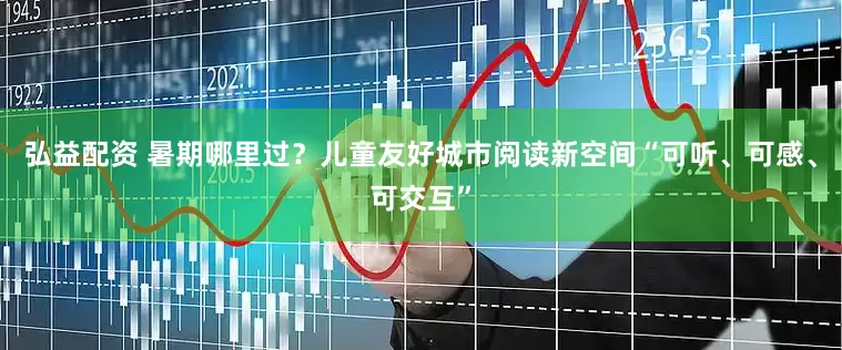 弘益配资 暑期哪里过？儿童友好城市阅读新空间“可听、可感、可交互”