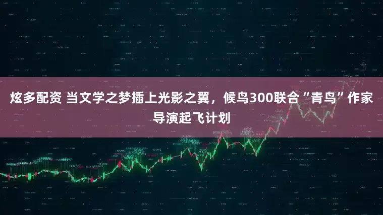 炫多配资 当文学之梦插上光影之翼，候鸟300联合“青鸟”作家导演起飞计划