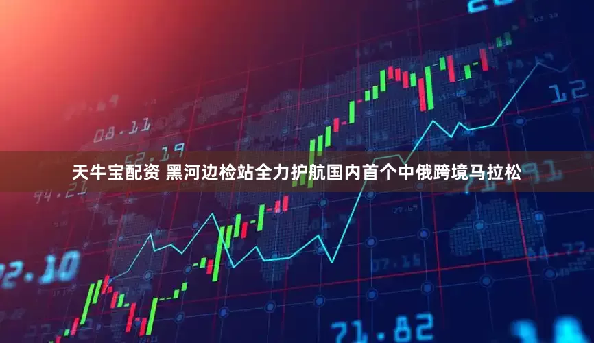 天牛宝配资 黑河边检站全力护航国内首个中俄跨境马拉松