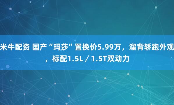 米牛配资 国产“玛莎”置换价5.99万，溜背轿跑外观，标配1.5L／1.5T双动力