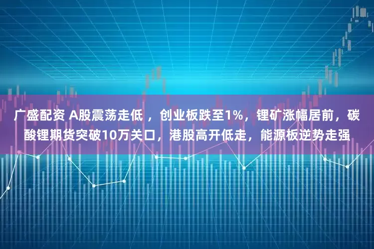 广盛配资 A股震荡走低 ，创业板跌至1%，锂矿涨幅居前，碳酸锂期货突破10万关口，港股高开低走，能源板逆势走强
