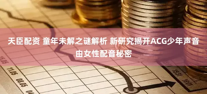 天臣配资 童年未解之谜解析 新研究揭开ACG少年声音由女性配音秘密