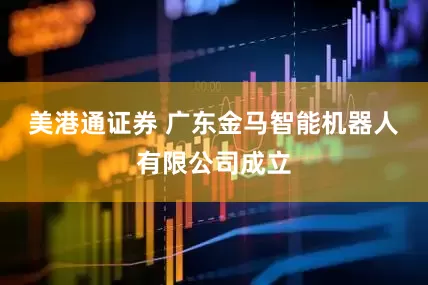 美港通证券 广东金马智能机器人有限公司成立