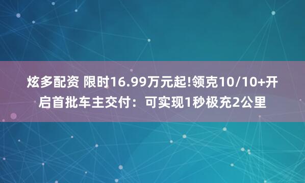 炫多配资 限时16.99万元起!领克10/10+开启首批车主交付：可实现1秒极充2公里