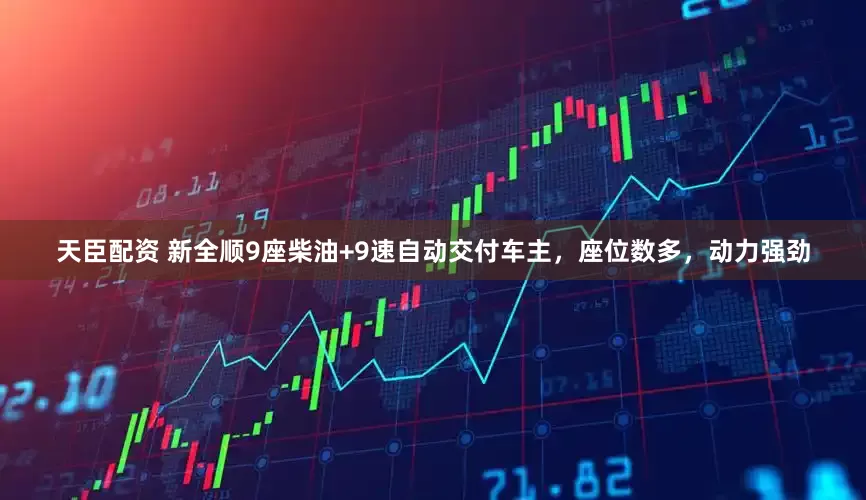 天臣配资 新全顺9座柴油+9速自动交付车主，座位数多，动力强劲